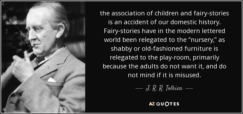 the association of children and fairy-stories is an accident of our domestic history. Fairy-stories have in the modern lettered world been relegated to the “nursery,” as shabby or old-fashioned furniture is relegated to the play-room, primarily because the adults do not want it, and do not mind if it is misused. - J. R. R. Tolkien