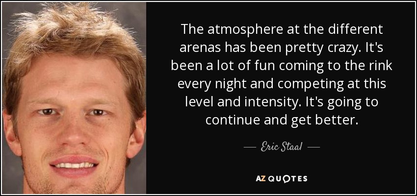 El ambiente en los diferentes estadios ha sido una locura. Ha sido muy divertido venir a la pista cada noche y competir a este nivel y con esta intensidad. Esto va a continuar y a mejorar. - Eric Staal