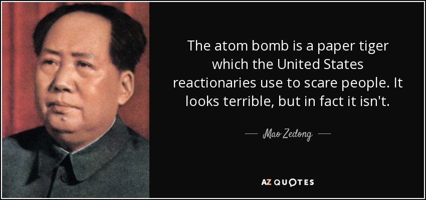 The atom bomb is a paper tiger which the United States reactionaries use to scare people. It looks terrible, but in fact it isn't. - Mao Zedong