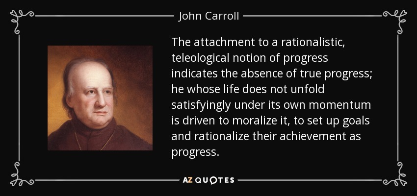 El apego a una noción racionalista y teleológica del progreso indica la ausencia de verdadero progreso; aquel cuya vida no se desarrolla satisfactoriamente bajo su propio impulso se ve impulsado a moralizarla, a fijarse metas y a racionalizar su consecución como progreso. - John Carroll