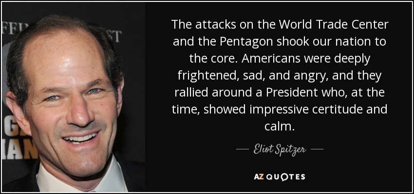 The attacks on the World Trade Center and the Pentagon shook our nation to the core. Americans were deeply frightened, sad, and angry, and they rallied around a President who, at the time, showed impressive certitude and calm. - Eliot Spitzer