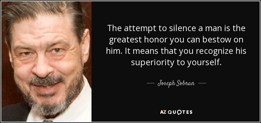 The attempt to silence a man is the greatest honor you can bestow on him. It means that you recognize his superiority to yourself. - Joseph Sobran