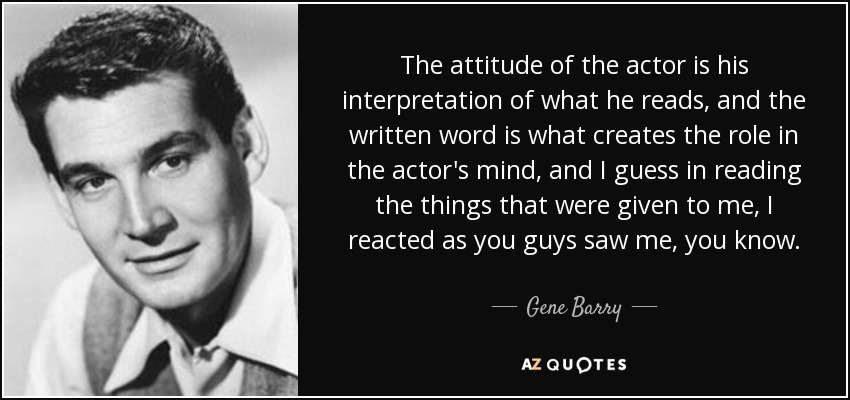 The attitude of the actor is his interpretation of what he reads, and the written word is what creates the role in the actor's mind, and I guess in reading the things that were given to me, I reacted as you guys saw me, you know. - Gene Barry