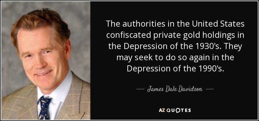 The authorities in the United States confiscated private gold holdings in the Depression of the 1930's. They may seek to do so again in the Depression of the 1990's. - James Dale Davidson