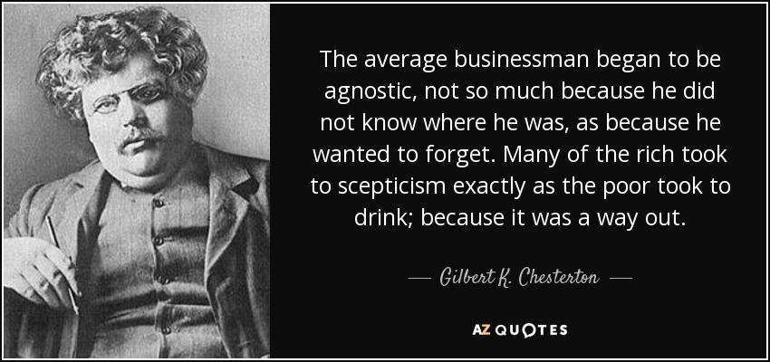 The average businessman began to be agnostic, not so much because he did not know where he was, as because he wanted to forget. Many of the rich took to scepticism exactly as the poor took to drink; because it was a way out. - Gilbert K. Chesterton