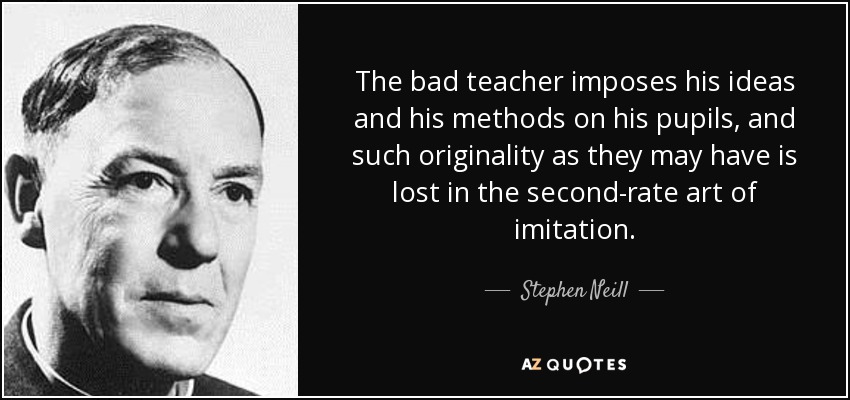 The bad teacher imposes his ideas and his methods on his pupils, and such originality as they may have is lost in the second-rate art of imitation. - Stephen Neill