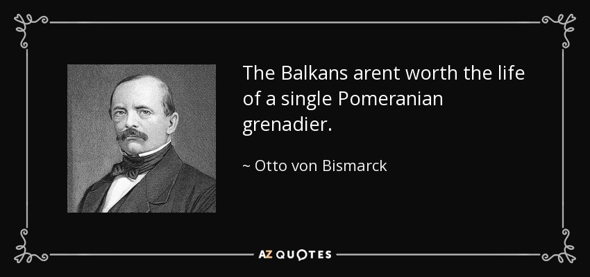 The Balkans arent worth the life of a single Pomeranian grenadier. - Otto von Bismarck