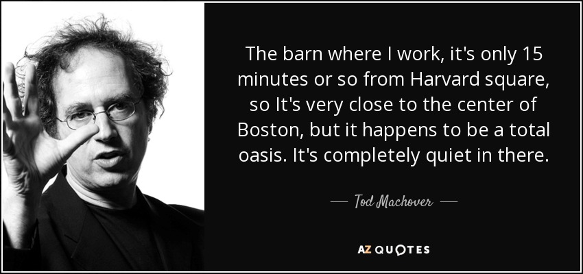 The barn where I work, it's only 15 minutes or so from Harvard square, so It's very close to the center of Boston, but it happens to be a total oasis. It's completely quiet in there. - Tod Machover