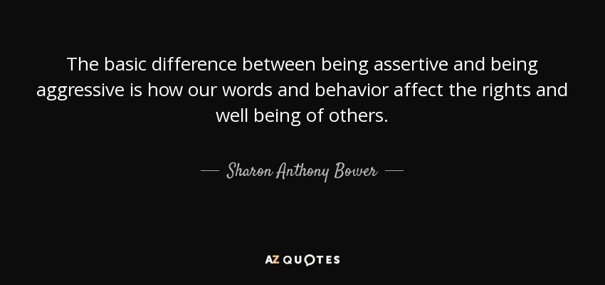 The basic difference between being assertive and being aggressive is how our words and behavior affect the rights and well being of others. - Sharon Anthony Bower