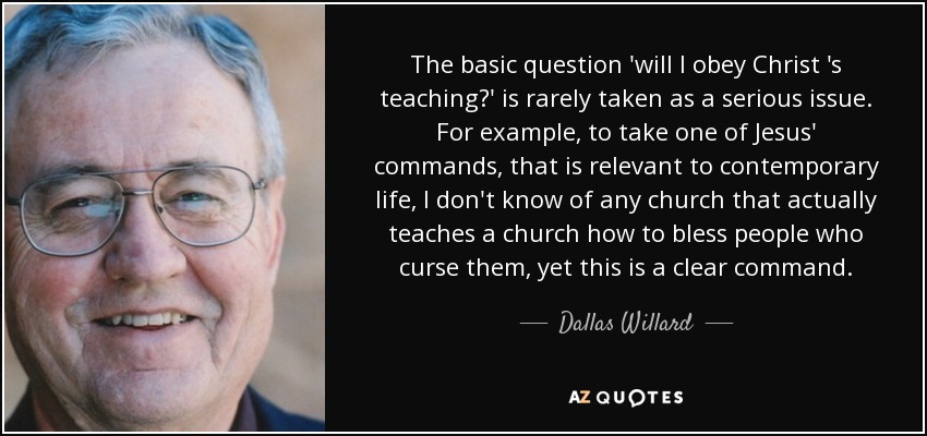 The basic question 'will I obey Christ 's teaching?' is rarely taken as a serious issue. For example, to take one of Jesus' commands, that is relevant to contemporary life, I don't know of any church that actually teaches a church how to bless people who curse them, yet this is a clear command. - Dallas Willard