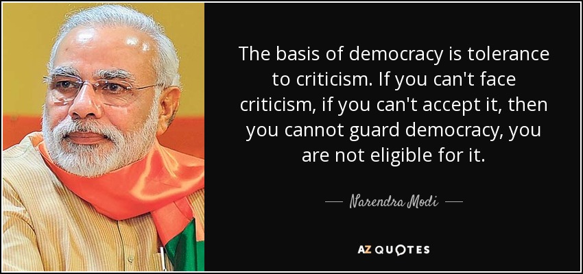 The basis of democracy is tolerance to criticism. If you can't face criticism, if you can't accept it, then you cannot guard democracy, you are not eligible for it. - Narendra Modi