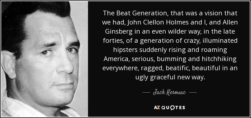 The Beat Generation, that was a vision that we had, John Clellon Holmes and I, and Allen Ginsberg in an even wilder way, in the late forties, of a generation of crazy, illuminated hipsters suddenly rising and roaming America, serious, bumming and hitchhiking everywhere, ragged, beatific, beautiful in an ugly graceful new way. - Jack Kerouac