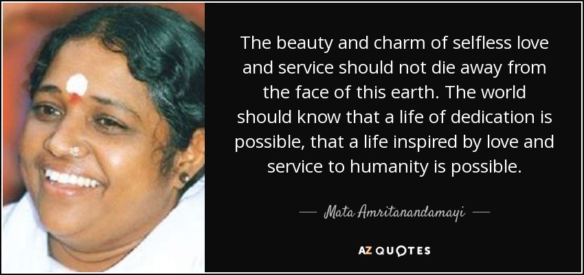 The beauty and charm of selfless love and service should not die away from the face of this earth. The world should know that a life of dedication is possible, that a life inspired by love and service to humanity is possible. - Mata Amritanandamayi