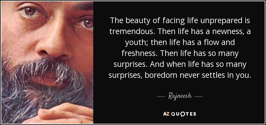 The beauty of facing life unprepared is tremendous. Then life has a newness, a youth; then life has a flow and freshness. Then life has so many surprises. And when life has so many surprises, boredom never settles in you. - Rajneesh