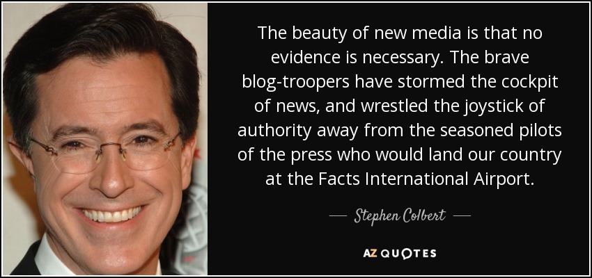 The beauty of new media is that no evidence is necessary. The brave blog-troopers have stormed the cockpit of news, and wrestled the joystick of authority away from the seasoned pilots of the press who would land our country at the Facts International Airport. - Stephen Colbert