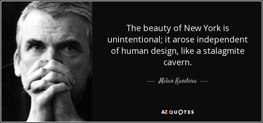 The beauty of New York is unintentional; it arose independent of human design, like a stalagmite cavern. - Milan Kundera