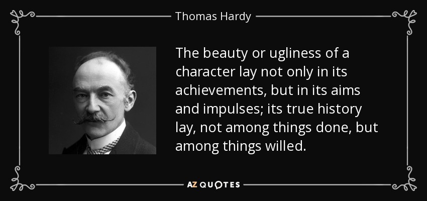 The beauty or ugliness of a character lay not only in its achievements, but in its aims and impulses; its true history lay, not among things done, but among things willed. - Thomas Hardy