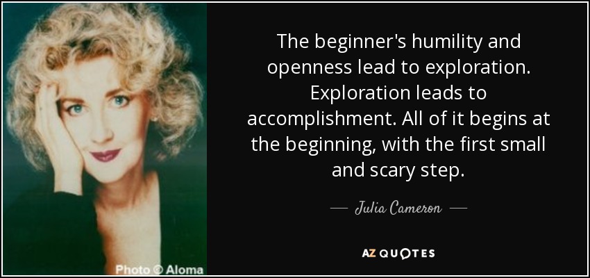 La humildad y la apertura del principiante conducen a la exploración. La exploración conduce a la realización. Todo empieza al principio, con el primer pequeño y aterrador paso. - Julia Cameron