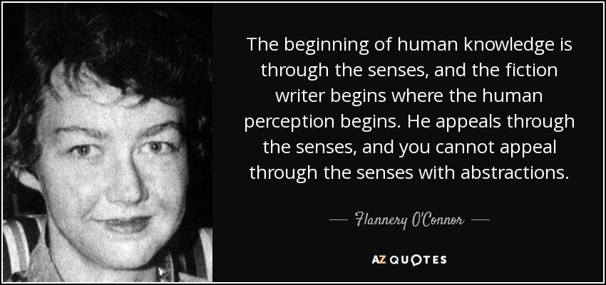 The beginning of human knowledge is through the senses, and the fiction writer begins where the human perception begins. He appeals through the senses, and you cannot appeal through the senses with abstractions. - Flannery O'Connor