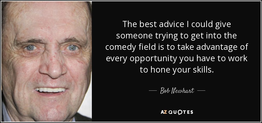 The best advice I could give someone trying to get into the comedy field is to take advantage of every opportunity you have to work to hone your skills. - Bob Newhart