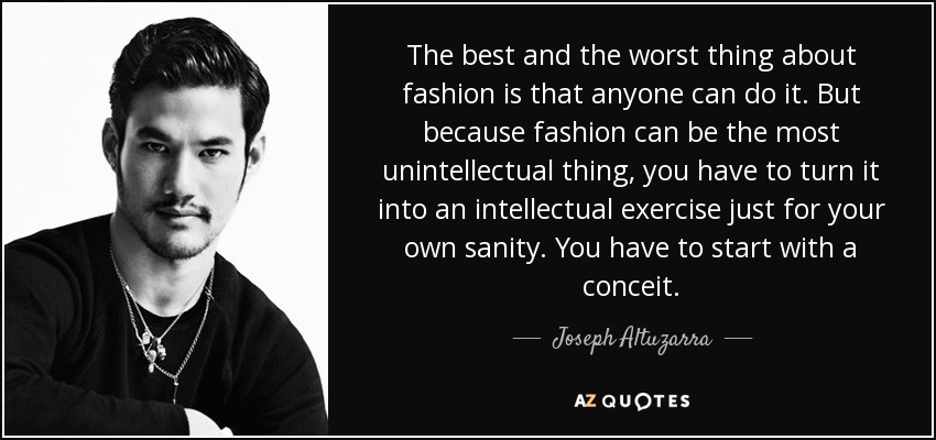 The best and the worst thing about fashion is that anyone can do it. But because fashion can be the most unintellectual thing, you have to turn it into an intellectual exercise just for your own sanity. You have to start with a conceit. - Joseph Altuzarra