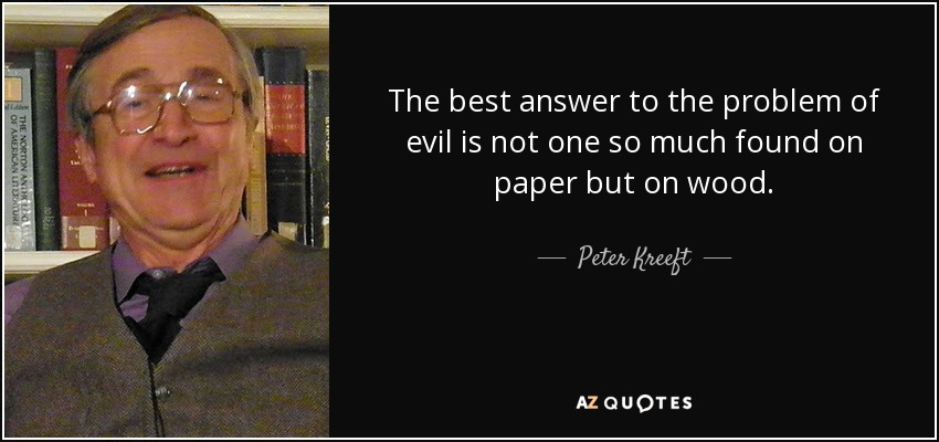 The best answer to the problem of evil is not one so much found on paper but on wood. - Peter Kreeft