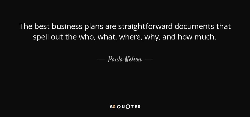 The best business plans are straightforward documents that spell out the who, what, where, why, and how much. - Paula Nelson