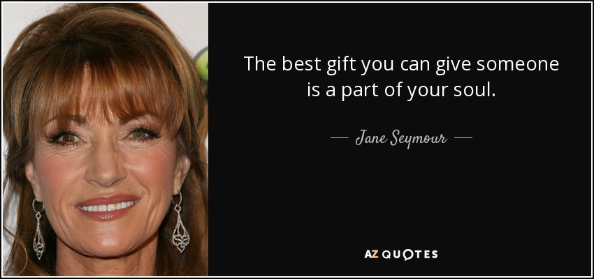 The best gift you can give someone is a part of your soul. - Jane Seymour