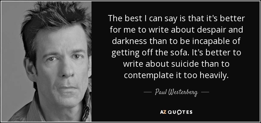 The best I can say is that it's better for me to write about despair and darkness than to be incapable of getting off the sofa. It's better to write about suicide than to contemplate it too heavily. - Paul Westerberg