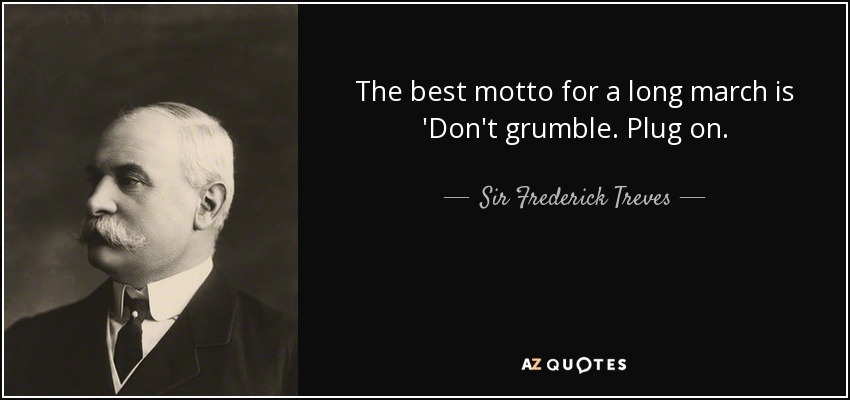 The best motto for a long march is 'Don't grumble. Plug on. - Sir Frederick Treves, 1st Baronet