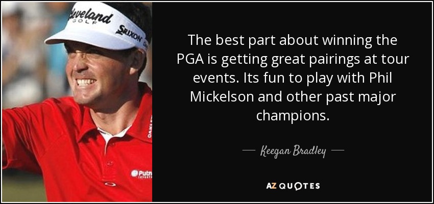 The best part about winning the PGA is getting great pairings at tour events. Its fun to play with Phil Mickelson and other past major champions. - Keegan Bradley