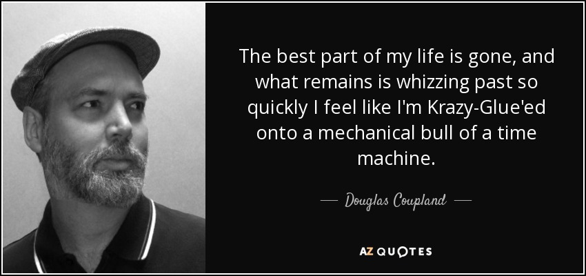 The best part of my life is gone, and what remains is whizzing past so quickly I feel like I'm Krazy-Glue'ed onto a mechanical bull of a time machine. - Douglas Coupland