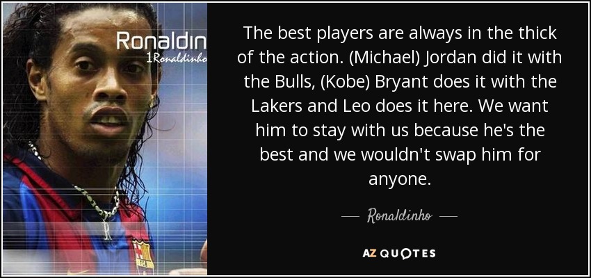 Los mejores jugadores siempre están en el centro de la acción. (Michael) Jordan lo hizo con los Bulls, (Kobe) Bryant lo hace con los Lakers y Leo lo hace aquí. Queremos que se quede con nosotros porque es el mejor y no lo cambiaríamos por nadie". - Ronaldinho