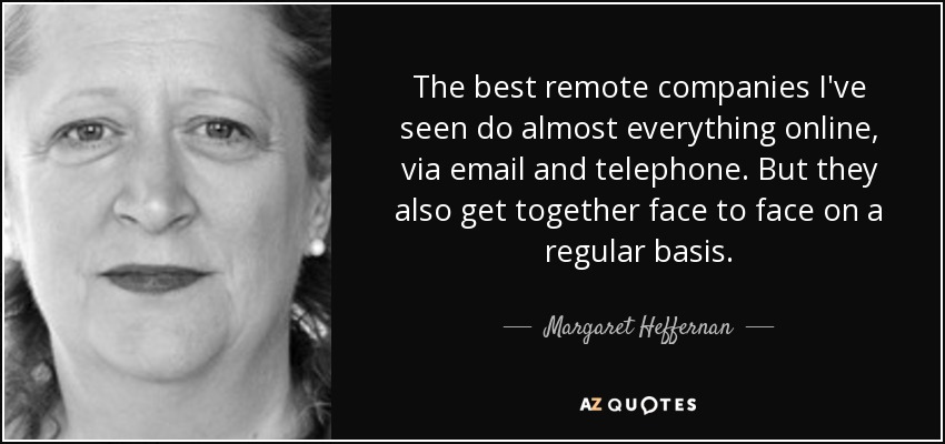 The best remote companies I've seen do almost everything online, via email and telephone. But they also get together face to face on a regular basis. - Margaret Heffernan