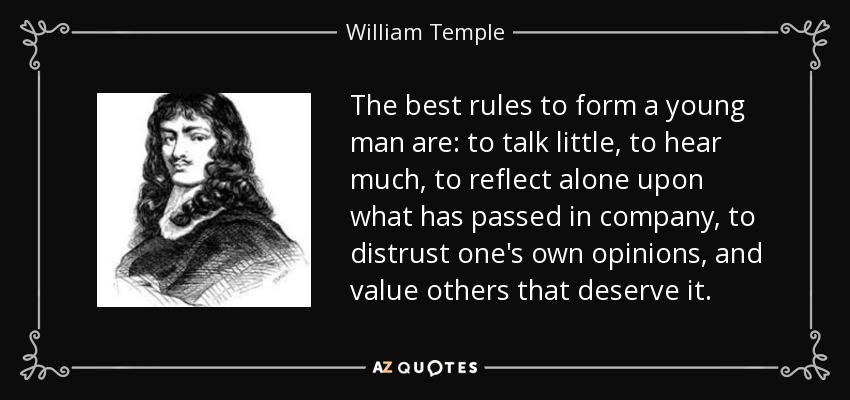 The best rules to form a young man are: to talk little, to hear much, to reflect alone upon what has passed in company, to distrust one's own opinions, and value others that deserve it. - William Temple