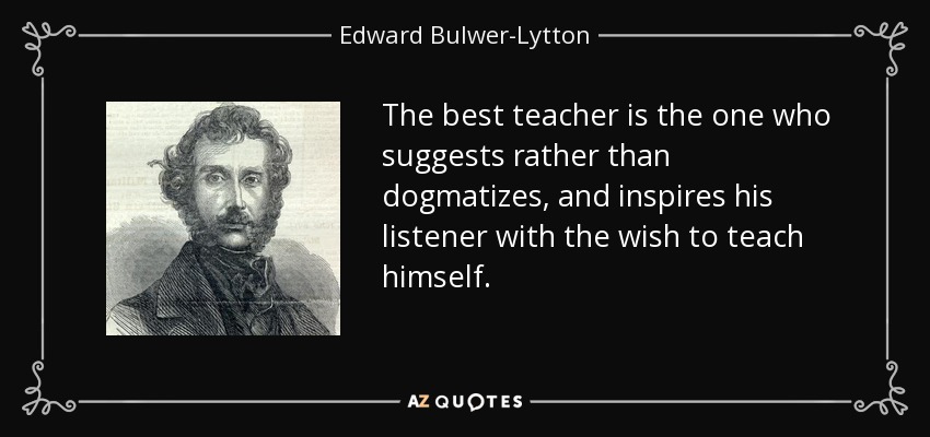 The best teacher is the one who suggests rather than dogmatizes, and inspires his listener with the wish to teach himself. - Edward Bulwer-Lytton, 1st Baron Lytton