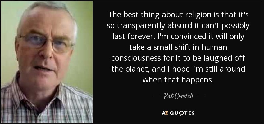 The best thing about religion is that it's so transparently absurd it can't possibly last forever. I'm convinced it will only take a small shift in human consciousness for it to be laughed off the planet, and I hope I'm still around when that happens. - Pat Condell