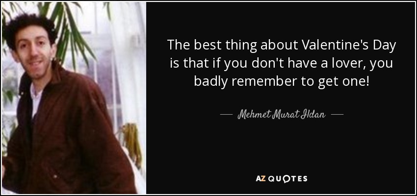 The best thing about Valentine's Day is that if you don't have a lover, you badly remember to get one! - Mehmet Murat Ildan