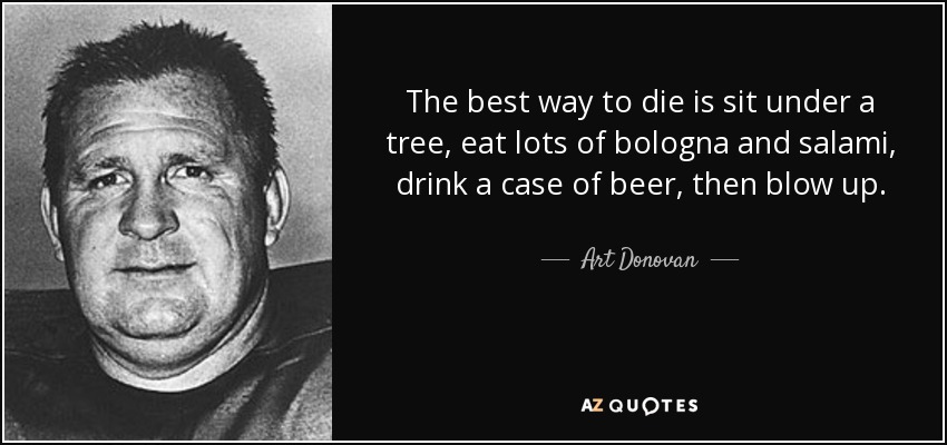 The best way to die is sit under a tree, eat lots of bologna and salami, drink a case of beer, then blow up. - Art Donovan