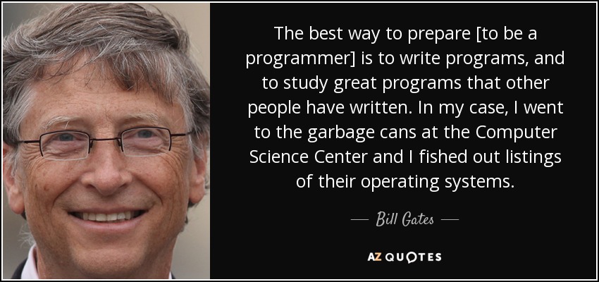 The best way to prepare [to be a programmer] is to write programs, and to study great programs that other people have written. In my case, I went to the garbage cans at the Computer Science Center and I fished out listings of their operating systems. - Bill Gates
