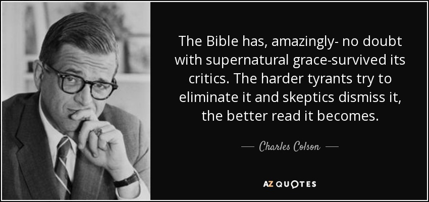 La Biblia, sorprendentemente -sin duda con gracia sobrenatural- ha sobrevivido a sus críticos. Cuanto más intentan los tiranos eliminarla y los escépticos desecharla, mejor se lee. - Charles Colson