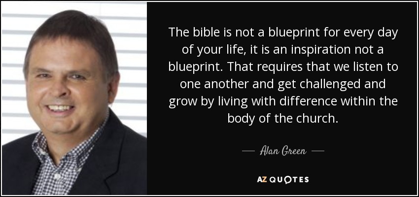 The bible is not a blueprint for every day of your life, it is an inspiration not a blueprint. That requires that we listen to one another and get challenged and grow by living with difference within the body of the church. - Alan Green