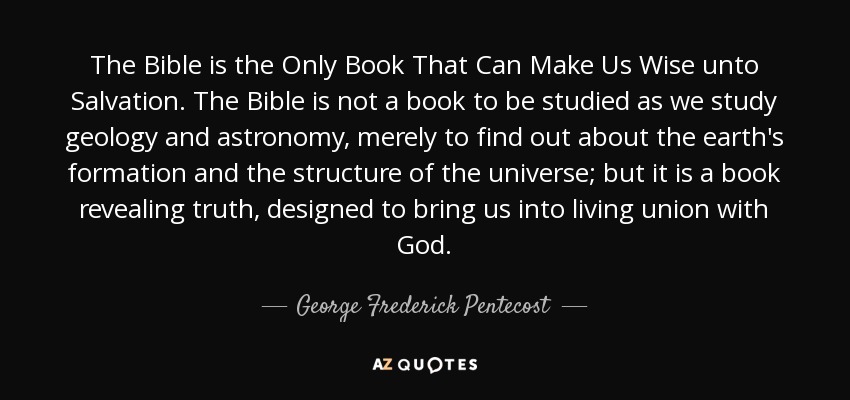 La Biblia es el único libro que puede hacernos sabios para la salvación. La Biblia no es un libro para ser estudiado como estudiamos geología y astronomía, meramente para averiguar sobre la formación de la tierra y la estructura del universo; sino que es un libro revelador de la verdad, diseñado para llevarnos a la unión viva con Dios. - George Frederick Pentecostés