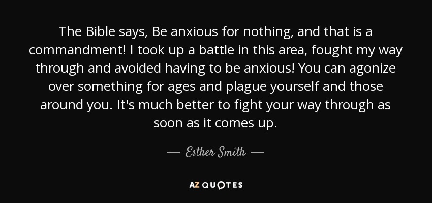 The Bible says, Be anxious for nothing, and that is a commandment! I took up a battle in this area, fought my way through and avoided having to be anxious! You can agonize over something for ages and plague yourself and those around you. It's much better to fight your way through as soon as it comes up. - Esther Smith