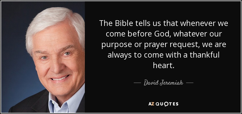 The Bible tells us that whenever we come before God, whatever our purpose or prayer request, we are always to come with a thankful heart. - David Jeremiah