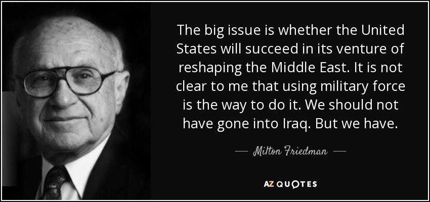 The big issue is whether the United States will succeed in its venture of reshaping the Middle East. It is not clear to me that using military force is the way to do it. We should not have gone into Iraq. But we have. - Milton Friedman