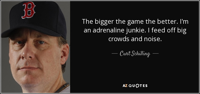 The bigger the game the better. I'm an adrenaline junkie. I feed off big crowds and noise. - Curt Schilling