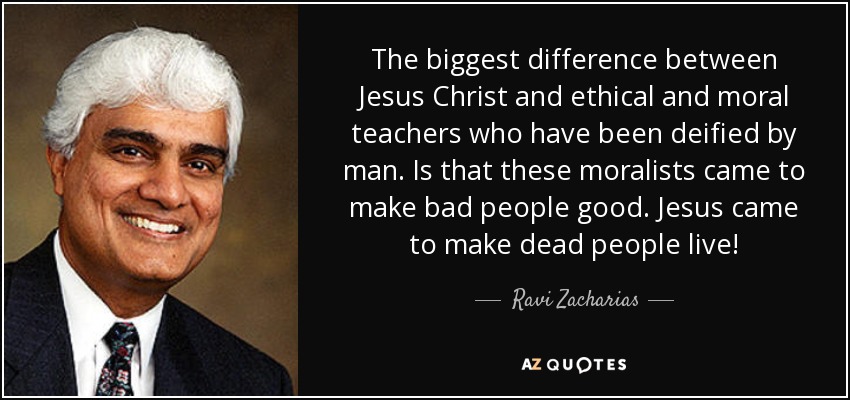 The biggest difference between Jesus Christ and ethical and moral teachers who have been deified by man. Is that these moralists came to make bad people good. Jesus came to make dead people live! - Ravi Zacharias