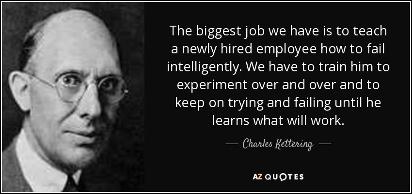 The biggest job we have is to teach a newly hired employee how to fail intelligently. We have to train him to experiment over and over and to keep on trying and failing until he learns what will work. - Charles Kettering