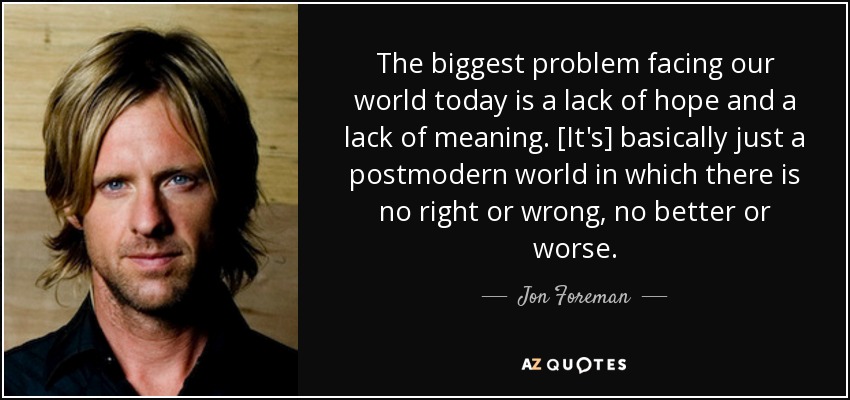 The biggest problem facing our world today is a lack of hope and a lack of meaning. [It's] basically just a postmodern world in which there is no right or wrong, no better or worse. - Jon Foreman